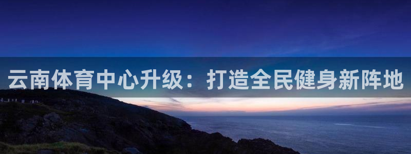 意昂体育4平台是正规平台吗：云南体育中心升级：打造全