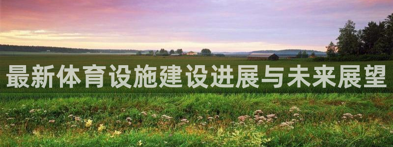 意昂4娱乐40996：最新体育设施建设进展与未来展望